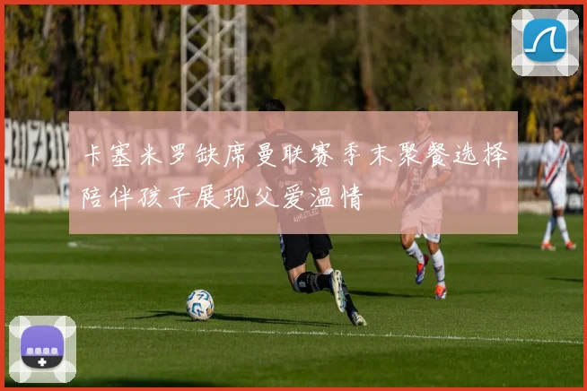 卡塞米罗缺席曼联赛季末聚餐选择陪伴孩子展现父爱温情