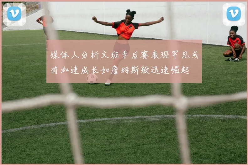 媒体人分析文班季后赛表现罕见或将加速成长如詹姆斯般迅速崛起