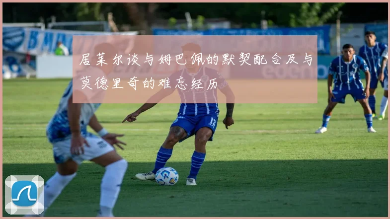 居莱尔谈与姆巴佩的默契配合及与莫德里奇的难忘经历