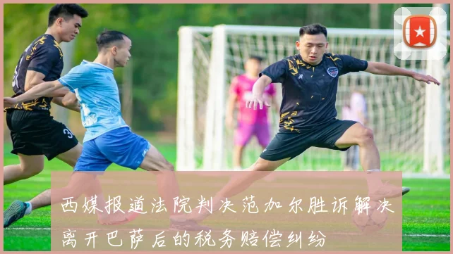 西媒报道法院判决范加尔胜诉解决离开巴萨后的税务赔偿纠纷