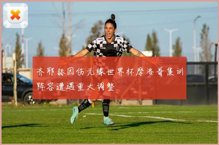 齐耶赫因伤无缘世界杯摩洛哥集训阵容遭遇重大调整