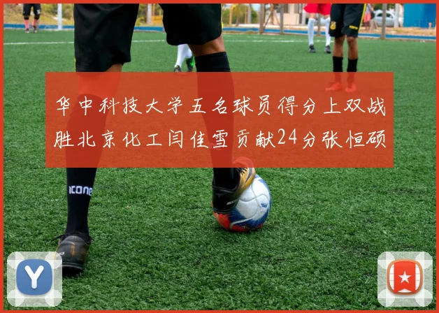 华中科技大学五名球员得分上双战胜北京化工闫佳雪贡献24分张恒硕斩获25分8篮板8助攻