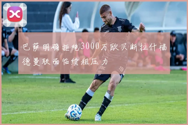 巴萨明确拒绝3000万欧买断拉什福德曼联面临续租压力