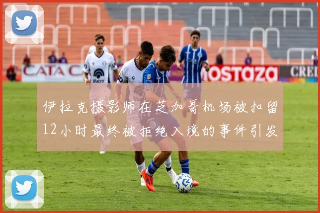 伊拉克摄影师在芝加哥机场被扣留12小时最终被拒绝入境的事件引发关注
